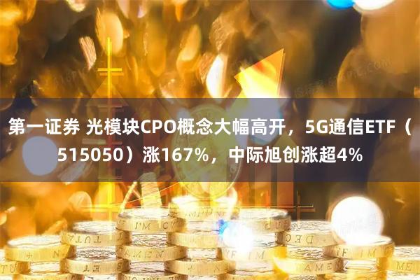 第一证券 光模块CPO概念大幅高开，5G通信ETF（515050）涨167%，中际旭创涨超4%