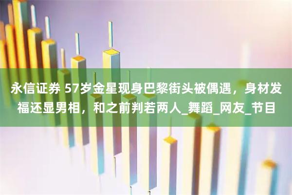 永信证券 57岁金星现身巴黎街头被偶遇，身材发福还显男相，和之前判若两人_舞蹈_网友_节目