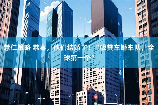 慧仁策略 恭喜，他们结婚了！“吸粪车婚车队，全球第一个”