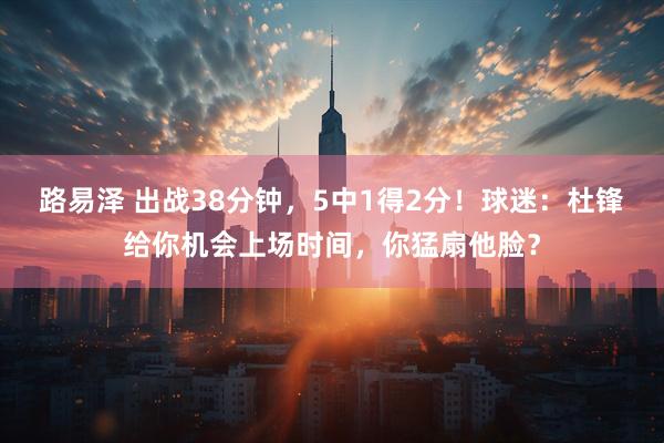 路易泽 出战38分钟，5中1得2分！球迷：杜锋给你机会上场时间，你猛扇他脸？