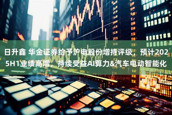 日升鑫 华金证券给予沪电股份增持评级，预计2025H1业绩高增，持续受益AI算力&汽车电动智能化