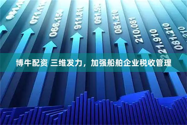 博牛配资 三维发力，加强船舶企业税收管理