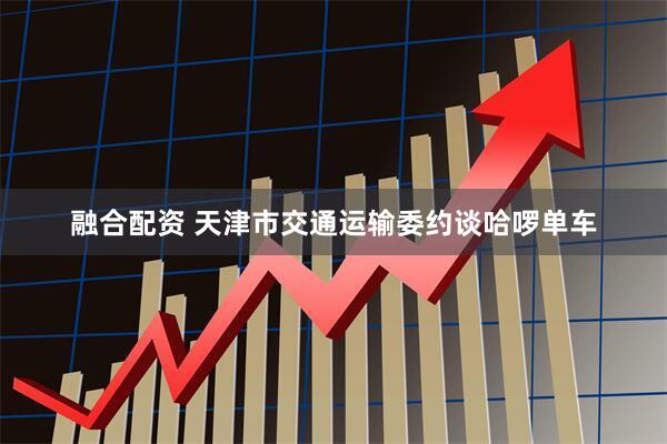 融合配资 天津市交通运输委约谈哈啰单车