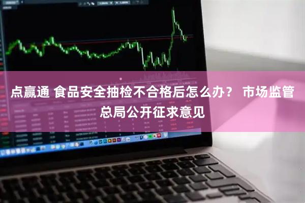 点赢通 食品安全抽检不合格后怎么办？ 市场监管总局公开征求意见