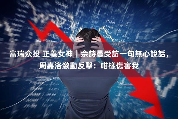 富瑞众投 正義女神｜佘詩曼受訪一句無心說話，周嘉洛激動反擊：咁樣傷害我