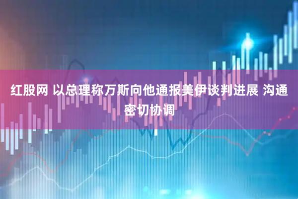 红股网 以总理称万斯向他通报美伊谈判进展 沟通密切协调
