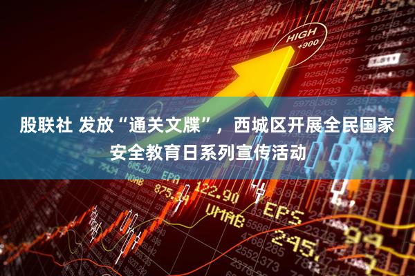 股联社 发放“通关文牒”，西城区开展全民国家安全教育日系列宣传活动